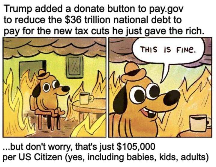 Trump added a donate button to pay.gov to reduce the $36 trillion national debt to pay for the new tax cuts he just gave the rich, but don't worry that's just 105,000 per us citizen including babies, kids, adults
